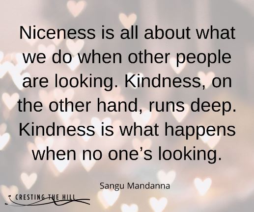 Niceness is all about what we do when other people are looking. Kindness, on the other hand, runs deep. Kindness is what happens when no one’s looking.