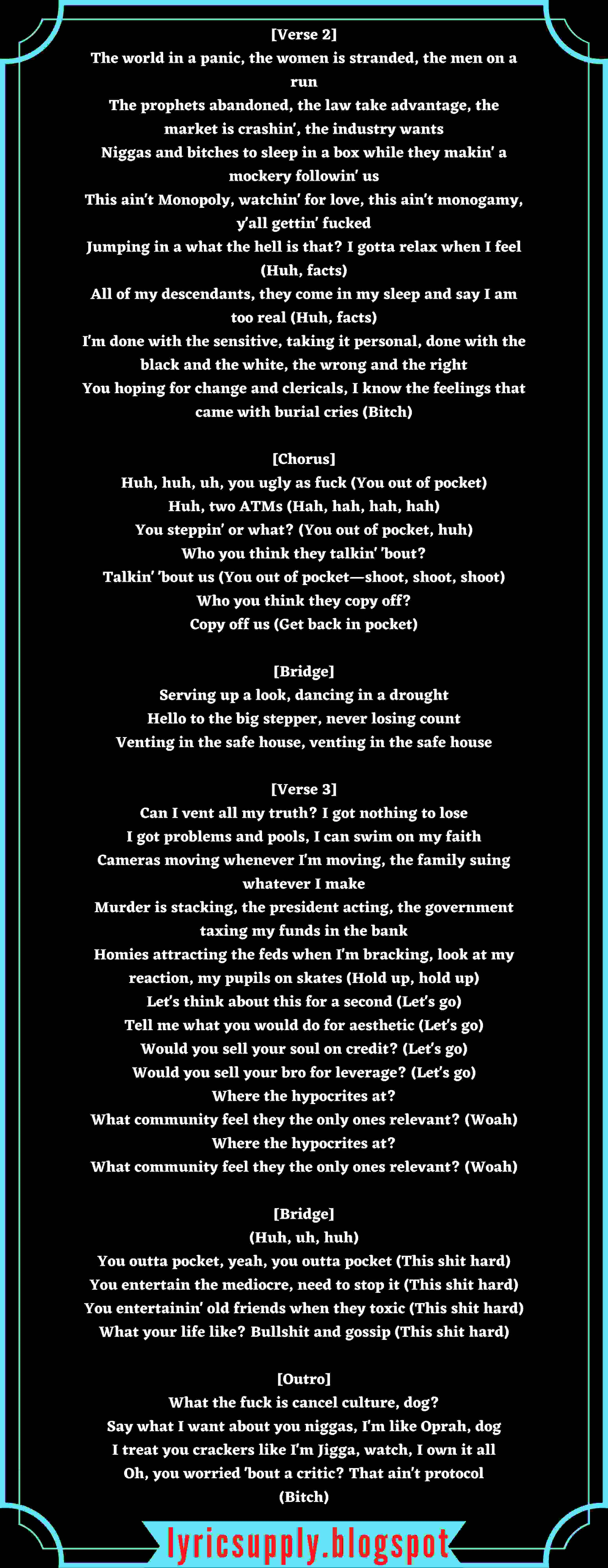 [Verse 2] The world in a panic, the women is stranded, the men on a run The prophets abandoned, the law take advantage, the market is crashin', the industry wants Niggas and bitches to sleep in a box while they makin' a mockery followin' us This ain't Monopoly, watchin' for love, this ain't monogamy, y'all gettin' fucked Jumping in a what the hell is that? I gotta relax when I feel (Huh, facts) All of my descendants, they come in my sleep and say I am too real (Huh, facts) I'm done with the sensitive, taking it personal, done with the black and the white, the wrong and the right You hoping for change and clericals, I know the feelings that came with burial cries (Bitch)  [Chorus] Huh, huh, uh, you ugly as fuck (You out of pocket) Huh, two ATMs (Hah, hah, hah, hah) You steppin' or what? (You out of pocket, huh) Who you think they talkin' 'bout? Talkin' 'bout us (You out of pocket—shoot, shoot, shoot) Who you think they copy off? Copy off us (Get back in pocket)  [Bridge] Serving up a look, dancing in a drought Hello to the big stepper, never losing count Venting in the safe house, venting in the safe house  [Verse 3] Can I vent all my truth? I got nothing to lose I got problems and pools, I can swim on my faith Cameras moving whenever I'm moving, the family suing whatever I make Murder is stacking, the president acting, the government taxing my funds in the bank Homies attracting the feds when I'm bracking, look at my reaction, my pupils on skates (Hold up, hold up) Let's think about this for a second (Let's go) Tell me what you would do for aesthetic (Let's go) Would you sell your soul on credit? (Let's go) Would you sell your bro for leverage? (Let's go) Where the hypocrites at? What community feel they the only ones relevant? (Woah) Where the hypocrites at? What community feel they the only ones relevant? (Woah)  [Bridge] (Huh, uh, huh) You outta pocket, yeah, you outta pocket (This shit hard) You entertain the mediocre, need to stop it (This shit hard) You entertainin' old friends when they toxic (This shit hard) What your life like? Bullshit and gossip (This shit hard)  [Outro] What the fuck is cancel culture, dog? Say what I want about you niggas, I'm like Oprah, dog I treat you crackers like I'm Jigga, watch, I own it all Oh, you worried 'bout a critic? That ain't protocol (Bitch)