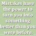 Mistakes have the power to turn you into something better than you were before.