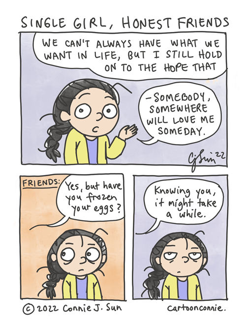 3-panel comic strip about being a forever-single woman with honest friends. In panel 1, a girl with a braid says directly to the reader, "We can't always have what we want in life, but I still hold on to the hope that - somebody, somewhere will love me someday." In panel 2, the girl looks off-frame and the background color changes from a muted purple to a warm coral, while a speech bubble indicates that friends are speaking to her: "Yes, but have you frozen your eggs?" They continue in panel 3, saying "Knowing you, it might take a while." The background color changes back to a muted color, while the girl shares a comical look of pained resignation with the viewer. Comic is titled, "Single Girl, Honest Friends," by Connie Sun, cartoonconnie, 2022.