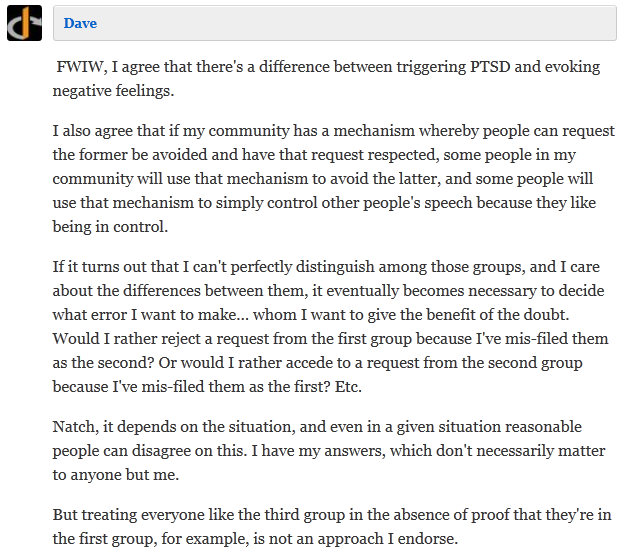  Dave   FWIW, I agree that there's a difference between triggering PTSD and evoking negative feelings.  I also agree that if my community has a mechanism whereby people can request the former be avoided and have that request respected, some people in my community will use that mechanism to avoid the latter, and some people will use that mechanism to simply control other people's speech because they like being in control.  If it turns out that I can't perfectly distinguish among those groups, and I care about the differences between them, it eventually becomes necessary to decide what error I want to make... whom I want to give the benefit of the doubt. Would I rather reject a request from the first group because I've mis-filed them as the second? Or would I rather accede to a request from the second group because I've mis-filed them as the first? Etc.  Natch, it depends on the situation, and even in a given situation reasonable people can disagree on this. I have my answers, which don't necessarily matter to anyone but me.  But treating everyone like the third group in the absence of proof that they're in the first group, for example, is not an approach I endorse.