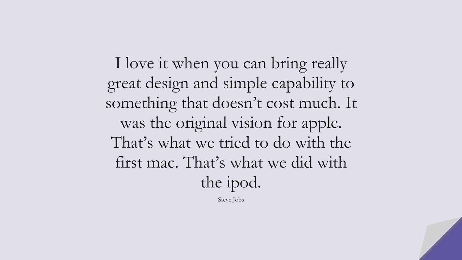 I love it when you can bring really great design and simple capability to something that doesn’t cost much. It was the original vision for apple. That’s what we tried to do with the first mac. That’s what we did with the ipod. (Steve Jobs);  #SteveJobsQuotes