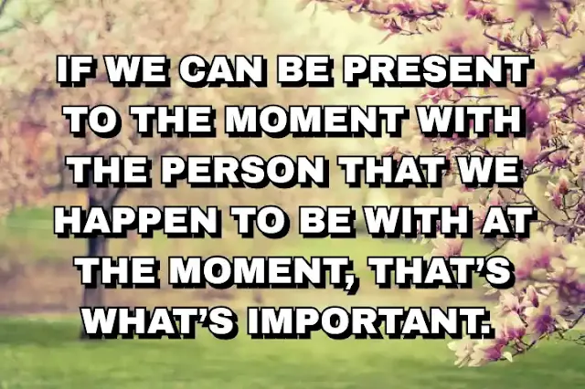 If we can be present to the moment with the person that we happen to be with at the moment, that’s what’s important.