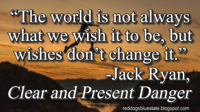 “The world is not always what we wish it to be, but wishes don’t change it.” -Jack Ryan, _Clear and Present Danger_