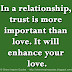 In a relationship, trust is more important than love. It will enhance your love.