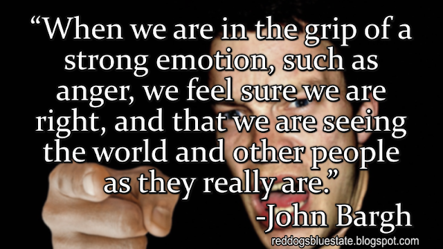 “When we are in the grip of a strong emotion, such as anger, we feel sure we are right, and that we are seeing the world and other people as they really are.” -John Bargh