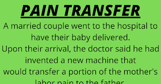 A married couple went to the hospital to have their baby delivered.  Upon their arrival, the doctor said he had invented a new machine that  would transfer a portion of the mother's labor pain to the father.    He asked if they were willing to try it out. They were both very much  in favor of it. The doctor set the pain transfer dial to 10% for starters,  explaining that even 10% was probably more pain than the father had  ever experienced before.    But as the labor progressed, the husband felt fine and asked the doctor to  go ahead and bump it up a notch. The doctor then adjusted the machine  to 20% pain transfer. The husband was still feeling fine.    The doctor checked the husband's blood pressure and was amazed at how well he was doing. At this point they decided to try for 50%.    The husband continued to feel quite well. Since it was obviously helping  out his wife considerably, the husband encouraged the doctor to transfer  ALL the pain to him.    The wife delivered a healthy baby with virtually no pain. She and her husband were ecstatic.    When they got home, the mailman was lying dead on their porch.      Oops.... I guess the husband is NOT the father !!!