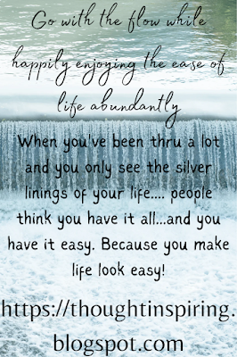 Go with the flow while happily enjoying the ease of life abundantly   When you've been thru a lot and you only see the silver linings of your life.... people think you have it all...and you have it easy. Because you make life look easy! You go with the flow...whenever life turns left you go left when life turns right you turn right. You don't fight with anything that comes your way! But build bridges with whatever you have and whatever comes your way... the good and the not so good....but most importantly you keep  moving.... you always know the only constant in life is change!     https://thoughtinspiring.blogspot.com