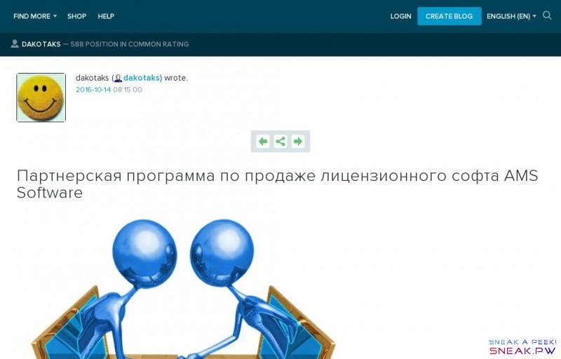         Партнерская программа по продаже лицензионного софта AMS Software: dakotaks                                                                                                                                                                                                                                                                                      ?                                                                                                                                                                                                                                                            LiveJournal                     Find more        Communities       RSS Reader        Shop               Help                                               Login                                                               Login       CREATE BLOG       English (en)        English (en)       Русский (ru)       Українська (uk)       Français (fr)       Português (pt)       español (es)       Deutsch (de)       Italiano (it)       Беларуская (be)                                                                                                                                                                                            dakotaks   —    588 position in common rating                  Log in                        Or connect using:                      Facebook                     Twitter                     VK                     Google+                     Mail.ru                     OpenID                    Error    Username:                      Error    Password:      Forgot password?                              Remember me          Log in          Forgot password?           Create an Account             Your OpenID URL:                   Log in                                                        dakotaks (               dakotaks ) wrote,        2016 -   10 -   14 08:15:00     dakotaks                 dakotaks        2016 -   10 -   14 08:15:00             Previous              Share         Next        Партнерская программа по продаже лицензионного софта AMS Software              В блогосфере существует огромное количество способов заработать! Самыми популярными, почему-то считаются, ссылочные биржи и сервисы по написанию и размещению текста в блогах. Но это достаточно сложная работа, которая отнимает много сил и времени. Если вы начинающий фрилансер, а у блога невысокие пузомерки, шансы заработать сводятся практически к нулю, так как заказчики обращают внимание только на раскрученные площадки.     Несмотря на то, что мой блог находится на высоких позициях и заказов вполне хватает, время от времени приходится мониторить интернет на тему: «как заработать в интернете без вложений», чтоб всегда быть в курсе всех новостей.  Иногда попадается откровенная чушь, но сегодня мне повезло, и я нашла партнерскую программу от компании «AMS Software», которая занимается продажей лицензионных программ от российских разработчиков.   Зарегистрировавшись в партнерской программе, вы будете получать 50% с продажи каждой программы, а это около 500 рублей. Кроме этого, каждый пользователь, который зарегистрируется, в подарок получит электронную книгу, которая расскажет о том, как раскрутить свой сайт или блог.   Как начать ?!  В специальную форму вводите свое имя и электронный адрес. Буквально через несколько секунд придет письмо с паролем и ссылкой для активации аккаунта. После авторизации партнерская программа для заработка предложит несколько вариантов: «получить ссылки на продукт», «разместить готовые статьи», «разместить баннеры», «сделать рассылку» и др.        Ссылки на продукт  В этом разделе вам предлагается разместить на сайте/блоге/социальной сети партнерскую ссылку на программу. Здесь их более 15, вы можете выбрать как одну-две, так и все, тем самым увеличить доход!   Разместить готовые статьи  Это самый простой, я бы сказала пассивный, но достаточно эффективный способ. Все что вам нужно сделать – разместить готовые статьи с описанием программ и ждать, пока на них «клюнет» покупатель. Для большей эффективности, я бы рекомендовала время от времени обновлять размещенный материал.        Разместить баннеры  Этот способ можно использовать как в паре со ссылками на продукт и даже с размещением готовых статей, так и отдельно. Просто поместите баннер на боковой панели и зарабатывайте!          via                                              promo                  nemihail    16:00, вчера           171            Buy for 20 tokens         Journal information    Time left  09 hours 06 minutes  Current price  20 LJ Tokens  Social capital   542  Friends of   Duration  24 hours  Minimal stake  10 LJT   View all available promo          Чиновников из золотого здания нужно сливать    Любое лечение всегда необходимо начинать с признания факта самой болезни и только после этого можно приступать к назначению необходимых процедур и тогда появляются реальные шансы на излечение.       Не секрет, что наше общество больно и речь именно о чиновничьем аппарате. Буквально недавно мы стали…                  Post a new comment                                                                                  Error     Anonymous comments are disabled in this journal                                                                 We will log you in after post             We will log you in after post                                  We will log you in after post             We will log you in after post             We will log you in after post              Anonymously          switch                     LiveJournal          Facebook          Twitter          OpenId          Google          MailRu          VKontakte          Anonymously               default userpic                                 Insert Bold               Insert Italic               Insert Underline               Insert Strikethrough                 Insert Link                Insert LJ User                 Insert Photo               Insert Media                    Your IP address will be recorded                         Post a new comment           Preview comment                        Help            <i class=