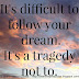 It's difficult to follow your dream. It's a tragedy not to.