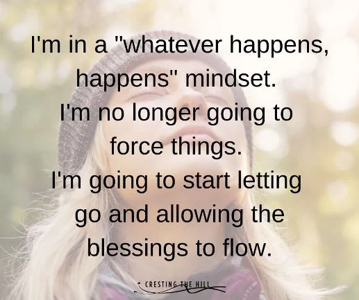 I'm in a "whatever happens, happens" mindset.  I'm no longer going to  force things.  I'm going to start letting  go and allowing the blessings to flow.