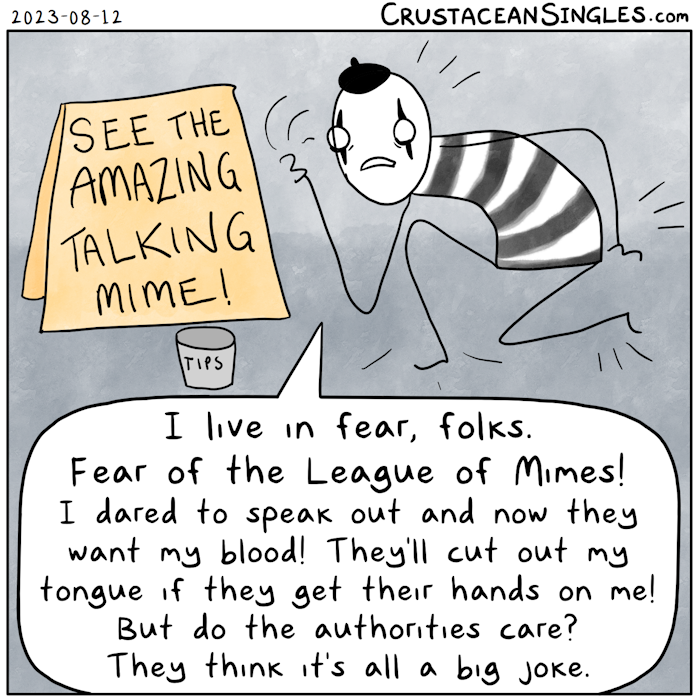 A sign in an urban, paved-over setting reads "See the amazing talking mime!" There's a tip jar in front of the sign. Next to it, a mime moves and gesticulates with a weary, frightened expression while saying, " I live in fear, folks. Fear of the League of Mimes! I dared to speak out and now they want my blood! They'll cut out my tongue if they get their hands on me! But do the authorities care? They think it's all a big joke."