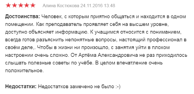 Достоинства: Человек, с которым приятно общаться и находится в одном помещении. Как преподаватель проявляет себя на высшем уровне, доступно объясняет информацию. К учащимся относится с пониманием, всегда готов разъяснить непонятные вопросы, настоящий профессионал в своём деле,. Чтобы в жизни ни произошло, с занятия уйти в плохом настроении очень сложно. От Артёма Александровича не раз приходилось слышать полезные советы по учёбе. В целом впечатление очень положительное.