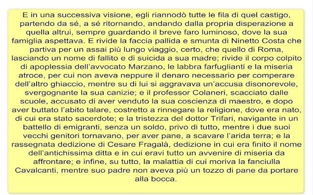 E in una successiva visione, egli riannodò tutte le fila di quel castigo, partendo da sé, a sé ritornando, andando dalla propria disperazione a quella altrui, sempre guardando il breve faro luminoso, dove la sua famiglia aspettava. E rivide la faccia pallida e smunta di Ninetto Costa che partiva per un assai più lungo viaggio, certo, che quello di Roma, lasciando un nome di fallito e di suicida a sua madre; rivide il corpo colpito di apoplessia dell’avvocato Marzano, le labbra farfuglianti e la miseria atroce, per cui non aveva neppure il denaro necessario per comperare dell’altro ghiaccio, mentre su di lui si aggravava un’accusa disonorevole, svergognante la sua canizie; e il professor Colaneri, scacciato dalle scuole, accusato di aver venduto la sua coscienza di maestro, e dopo aver buttato l’abito talare, costretto a rinnegare la religione, dove era nato, di cui era stato sacerdote; e la tristezza del dottor Trifari, navigante in un battello di emigranti, senza un soldo, privo di tutto, mentre i due suoi vecchi genitori tornavano, per aver pane, a scavare l’arida terra; e la rassegnata dedizione di Cesare Fragalà, dedizione in cui era finito il nome dell’antichissima ditta e in cui eravi tutto un avvenire di miseria da affrontare; e infine, su tutto, la malattia di cui moriva la fanciulla Cavalcanti, mentre suo padre non aveva più un tozzo di pane da portare alla bocca.