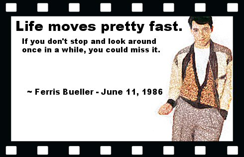 Life moves pretty fast. If you don't stop and look around once in a while, you could miss it. ~ Ferris Bueller - June 11, 1986