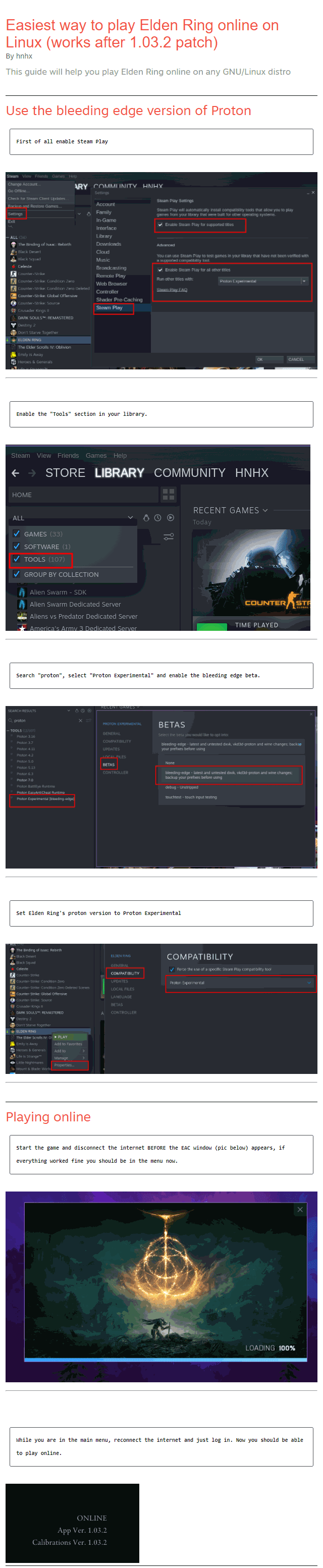 Easiest way to play Elden Ring online on Linux (works after 1.03.2 patch) By hnhx This guide will help you play Elden Ring online on any GNU/Linux distro Use the bleeding edge version of Proton First of all enable Steam Play    Enable the "Tools" section in your library.    Search "proton", select "Proton Experimental" and enable the bleeding edge beta.    Set Elden Ring's proton version to Proton Experimental    Playing online Start the game and disconnect the internet BEFORE the EAC window (pic below) appears, if everything worked fine you should be in the menu now.     While you are in the main menu, reconnect the internet and just log in. Now you should be able to play online.
