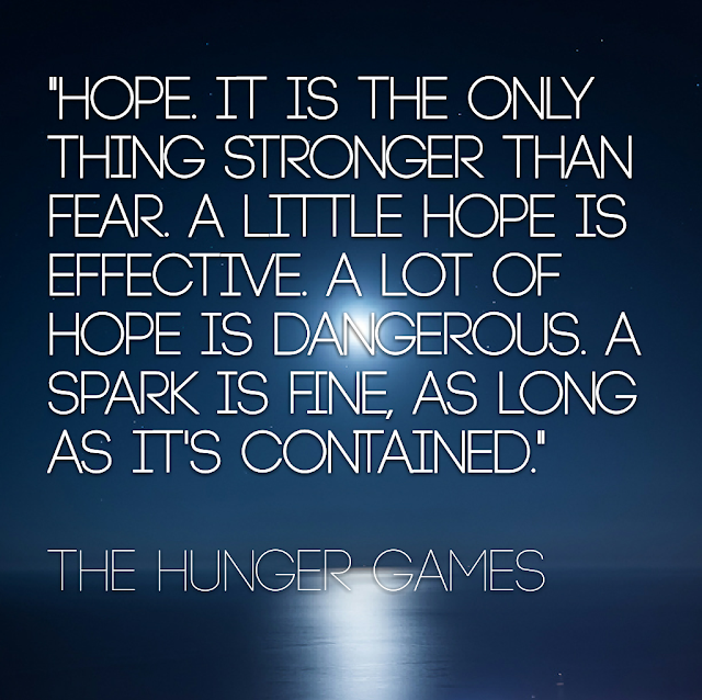 Hope it is the only thing stronger than fear. A little hope is effective. A lot of hope is dangerous. A spark is fine, as long as it´s contained. - The Hunger Games
