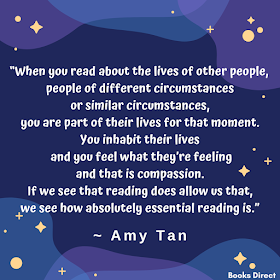 “When you read about the lives of other people,  people of different circumstances or similar circumstances,  you are part of their lives for that moment.  You inhabit their lives and you feel what they’re feeling  and that is compassion.  If we see that reading does allow us that,  we see how absolutely essential reading is.”  ~ Amy Tan