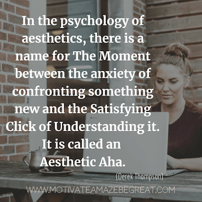 Aesthetic Quotes And Beautiful Sayings With Deep Meaning: “In the psychology of aesthetics, there is a name for the moment between the anxiety of confronting something new and the satisfying click of understanding it. It is called an Aesthetic Aha.” - Derek Thompson