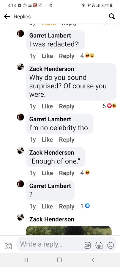 Garret Lambert I was redacted?!  · Reply · 1y Zack Henderson Why do you sound surprised? Of course you were.  · Reply · 1y Garret Lambert I'm no celebrity tho  · Reply · 1y Zack Henderson "Enough of one."  · Reply · 1y Garret Lambert ?  · Reply · 1y