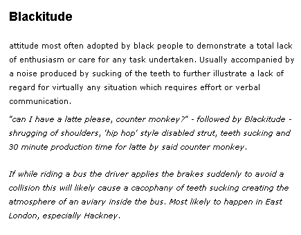 Blackitude [blak-ee-tyood] – noun Slang. Attitude most often adopted by black people to demonstrate a total lack of enthusiasm or care for any task undertaken. Usually accompanied by a noise produced by sucking of the teeth to further illustrate a lack of regard for virtually any situation which requires effort or verbal communication.