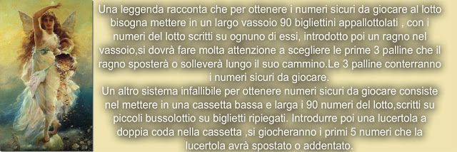 Una leggenda racconta﻿ che per ottenere i numeri sicuri da giocare al lotto bisogna mettere in un largo vassoio 90 bigliettini appallottolati , con i numeri del lotto scritti su ognuno di essi, introdotto poi un ragno nel vassoio,si dovrà fare molta attenzione a scegliere le prime 3 palline che il ragno sposterà o solleverà lungo il suo cammino.Le 3 palline conterranno i numeri sicuri da giocare. Un altro sistema infallibile per ottenere numeri sicuri da giocare consiste nel mettere in una cassetta bassa e larga i 90 numeri del lotto,scritti su piccoli bussolottio su biglietti ripiegati. Introdurre poi una lucertola a doppia coda nella cassetta ,si giocheranno i primi 5 numeri che la lucertola avrà spostato o addentato.