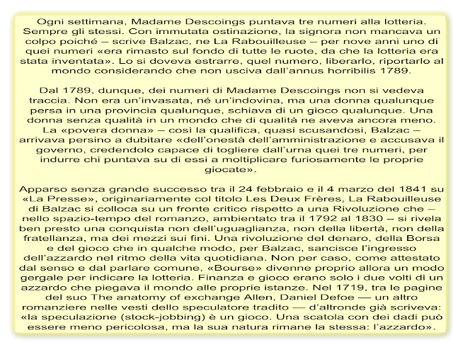 Ogni settimana, Madame Descoings puntava tre numeri alla lotteria. Sempre gli stessi. Con immutata ostinazione, la signora non mancava un colpo poiché – scrive Balzac, ne La Rabouilleuse – per nove anni uno di quei numeri «era rimasto sul fondo di tutte le ruote, da che la lotteria era stata inventata». Lo si doveva estrarre, quel numero, liberarlo, riportarlo al mondo considerando che non usciva dall’annus horribilis 1789.  Dal 1789, dunque, dei numeri di Madame Descoings non si vedeva traccia. Non era un’invasata, né un’indovina, ma una donna qualunque persa in una provincia qualunque, schiava di un gioco qualunque. Una donna senza qualità in un mondo che di qualità ne aveva ancora meno. La «povera donna» – così la qualifica, quasi scusandosi, Balzac – arrivava persino a dubitare «dell’onestà dell’amministrazione e accusava il governo, credendolo capace di togliere dall’urna quei tre numeri, per indurre chi puntava su di essi a moltiplicare furiosamente le proprie giocate».  Apparso senza grande successo tra il 24 febbraio e il 4 marzo del 1841 su «La Presse», originariamente col titolo Les Deux Frères, La Rabouilleuse di Balzac si colloca su un fronte critico rispetto a una Rivoluzione che – nello spazio-tempo del romanzo, ambientato tra il 1792 al 1830 – si rivela ben presto una conquista non dell’uguaglianza, non della libertà, non della fratellanza, ma dei mezzi sui fini. Una rivoluzione del denaro, della Borsa e del gioco che in qualche modo, per Balzac, sancisce l’ingresso dell’azzardo nel ritmo della vita quotidiana. Non per caso, come attestato dal senso e dal parlare comune, «Bourse» divenne proprio allora un modo gergale per indicare la lotteria. Finanza e gioco erano solo i due volti di un azzardo che piegava il mondo alle proprie istanze. Nel 1719, tra le pagine del suo The anatomy of exchange Allen, Daniel Defoe — un altro romanziere nelle vesti dello speculatore tradito — d’altronde già scriveva: «la speculazione (stock-jobbing) è un gioco. Una scatola con dei dadi può essere meno pericolosa, ma la sua natura rimane la stessa: l’azzardo».