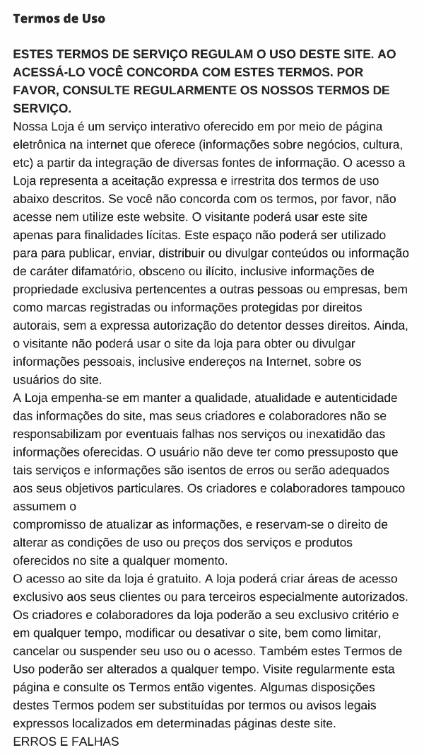 Termos de Uso  ESTES TERMOS DE SERVIÇO REGULAM O USO DESTE SITE. AO ACESSÁ-LO VOCÊ CONCORDA COM ESTES TERMOS. POR FAVOR, CONSULTE REGULARMENTE OS NOSSOS TERMOS DE SERVIÇO. Nossa Loja é um serviço interativo oferecido em por meio de página eletrônica na internet que oferece (informações sobre negócios, cultura, etc) a partir da integração de diversas fontes de informação. O acesso a Loja representa a aceitação expressa e irrestrita dos termos de uso abaixo descritos. Se você não concorda com os termos, por favor, não acesse nem utilize este website. O visitante poderá usar este site apenas para finalidades lícitas. Este espaço não poderá ser utilizado para para publicar, enviar, distribuir ou divulgar conteúdos ou informação de caráter difamatório, obsceno ou ilícito, inclusive informações de propriedade exclusiva pertencentes a outras pessoas ou empresas, bem como marcas registradas ou informações protegidas por direitos autorais, sem a expressa autorização do detentor desses direitos. Ainda, o visitante não poderá usar o site da loja para obter ou divulgar informações pessoais, inclusive endereços na Internet, sobre os usuários do site. A Loja empenha-se em manter a qualidade, atualidade e autenticidade das informações do site, mas seus criadores e colaboradores não se responsabilizam por eventuais falhas nos serviços ou inexatidão das informações oferecidas. O usuário não deve ter como pressuposto que tais serviços e informações são isentos de erros ou serão adequados aos seus objetivos particulares. Os criadores e colaboradores tampouco assumem o compromisso de atualizar as informações, e reservam-se o direito de alterar as condições de uso ou preços dos serviços e produtos oferecidos no site a qualquer momento. O acesso ao site da loja é gratuito. A loja poderá criar áreas de acesso exclusivo aos seus clientes ou para terceiros especialmente autorizados. Os criadores e colaboradores da loja poderão a seu exclusivo critério e em qualquer tempo, modificar ou desativar o site, bem como limitar, cancelar ou suspender seu uso ou o acesso. Também estes Termos de Uso poderão ser alterados a qualquer tempo. Visite regularmente esta página e consulte os Termos então vigentes. Algumas disposições destes Termos podem ser substituídas por termos ou avisos legais expressos localizados em determinadas páginas deste site. ERROS E FALHAS Os documentos, informações, imagens e gráficos publicados neste site podem conter imprecisões técnicas ou erros tipográficos. Em nenhuma hipótese a loja e/ou seus respectivos fornecedores serão responsáveis por qualquer dano direto ou indireto decorrente da impossibilidade de uso, perda de dados ou lucros, resultante do acesso e desempenho do site, dos serviços oferecidos ou de informações disponíveis neste site. O acesso aos serviços, materiais, informações e facilidades contidas neste website não garante a sua qualidade. LIMITAÇÃO DA RESPONSABILIDADE Os materiais são fornecidos neste website sem nenhuma garantia explícita ou implícita de comercialização ou adequação a qualquer objetivo específico. Em nenhum caso a loja ou os seus colaboradores serão responsabilizados por quaisquer danos, incluindo lucros cessantes, interrupção de negócio, ou perda de informação que resultem do uso ou da incapacidade de usar os materiais. A loja não garante a precisão ou integridade das informações, textos, gráficos, links e outros itens dos materiais. A loja não se responsabiliza pelo conteúdo dos artigos e informações aqui publicadas, uma vez que os textos são de autoria de terceiros e não traduzem, necessariamente, a opinião do website. A loja  tampouco é responsável pela violação de direitos autorais decorrente de informações, documentos e materiais publicados neste website, comprometendo-se a retirá-los do ar assim que notificado da infração. INFORMAÇÕES ENVIADAS PELOS USUÁRIOS E COLABORADORES Qualquer material, informação, artigos ou outras comunicações que forem transmitidas, enviadas ou publicadas neste site serão considerados informação não confidencial, e qualquer violação aos direitos dos seus criadores não será de responsabilidade da loja. É terminantemente proibido transmitir, trocar ou publicar, através deste website, qualquer material de cunho obsceno, difamatório ou ilegal, bem como textos ou criações de terceiros sem a autorização do autor. A loja reserva-se o direito de restringir o acesso às informações enviadas por terceiros aos seus usuários.  A loja poderá, mas não é obrigado, a monitorar, revistar e restringir o acesso a qualquer área no site onde usuários transmitem e trocam informações entre si, incluindo, mas não limitado a, salas de chat, centro de mensagens ou outros fóruns de debates, podendo retirar do ar ou retirar o acesso a qualquer destas informações ou comunicações. Porém, a loja não é responsável pelo conteúdo de qualquer uma das informações trocadas entre os usuários, sejam elas lícitas ou ilícitas. Ao realizar a compra o cliente autoriza o uso de seus dados na aquisição, intermediação e envio de bens materiais. LINKS PARA SITES DE TERCEIROS Os sites apontados não estão sob o controle do loja que não é responsável pelo conteúdo de qualquer outro website indicado ou acessado por meio da loja reserva-se o direito de eliminar qualquer link ou direcionamento a outros sites ou serviços a loja não endossa firmas ou produtos indicados, acessados ou divulgados através deste website, tampouco pelos anúncios aqui publicados, reservando-se o direito de publicar este alerta em suas páginas eletrônicas sempre que considerar necessário. DIREITOS AUTORAIS E PROPRIEDADE INTELECTUAL Os documentos, conteúdos e criações contidos neste website pertencem aos seus criadores e colaboradores. A autoria dos conteúdos, material e imagens exibidos na loja é protegida por leis nacionais e internacionais. Não podem ser copiados, reproduzidos, modificados, publicados, atualizados, postados, transmitidos ou distribuídos de qualquer maneira sem autorização prévia e por escrito da loja. As imagens contidas neste website são aqui incorporadas apenas para fins de visualização, e, salvo autorização expressa por escrito, não podem ser gravadas ou baixadas via download. A reprodução ou armazenamento de materiais recuperados a partir deste serviço sujeitará os infratores às penas da lei. O nome do site, seu logotipo, o nome de domínio para acesso na Internet, bem como todos os elementos característicos da tecnologia desenvolvida e aqui apresentada, sob a forma da articulação de bases de dados, constituem marcas registradas e propriedades intelectuais privadas e todos os direitos decorrentes de seu registro são assegurados por lei. Alguns direitos de uso podem ser cedidos para a loja em contrato ou licença especial, que pode ser cancelada a qualquer momento se não cumpridos os seus termos. As marcas registradas da loja só podem ser usadas publicamente com autorização expressa. O uso destas marcas registradas em publicidade e promoção de produtos deve ser adequadamente informado. RECLAMAÇÕES SOBRE VIOLAÇÃO DE DIREITOS AUTORAIS A loja respeita a propriedade intelectual de outras pessoas ou empresas e solicitamos aos nossos membros que façam o mesmo. Toda e qualquer violação de direitos autorais deverá ser notificada a loja e acompanhada dos documentos e informações que confirmem a autoria. A notificação poderá ser enviada pelos e-mails constantes do site ou via postal para o endereço do site. LEIS APLICÁVEIS Este site é controlado e operado pela loja e não garante que o conteúdo ou materiais estejam disponíveis para uso em outras localidades. Seu acesso é proibido em territórios onde o conteúdo seja considerado ilegal. Aqueles que optarem por acessar este site a partir de outras localidades o farão por iniciativa própria e serão responsáveis pelo cumprimento das leis locais aplicáveis. Os materiais não deverão ser usados ou exportados em descumprimento das leis brasileiras sobre exportação. Qualquer pendência com relação aos materiais será dirimida pelas leis brasileiras. O acesso a loja representa a aceitação expressa e irrestrita dos termos de uso acima descritos.