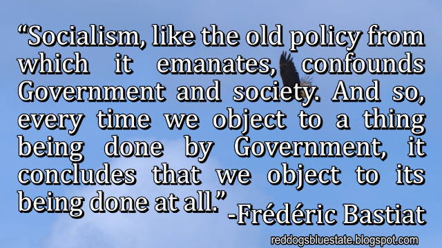 “Socialism, like the old policy from which it emanates, confounds Government and society. And so, every time we object to a thing being done by Government, it concludes that we object to its being done at all.” -Frédéric Bastiat