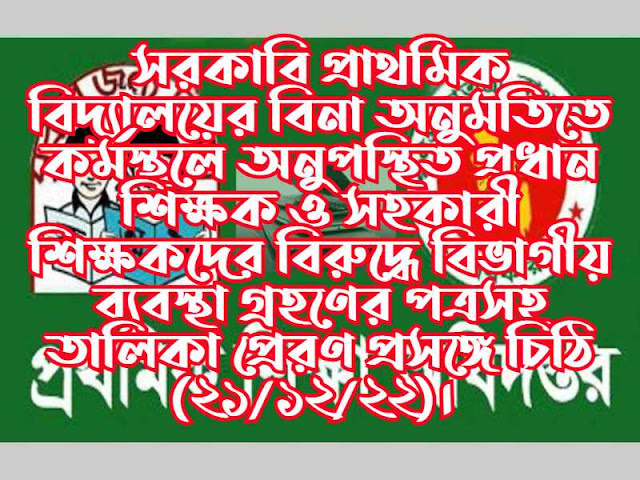 সরকারি প্রাথমিক বিদ্যালয়ের বিনা অনুমতিতে কর্মস্থলে অনুপস্থিত প্রধান শিক্ষক ও সহকারী শিক্ষকদের বিরুদ্ধে বিভাগীয় ব্যবস্থা গ্রহণের পত্রসহ তালিকা প্রেরণ প্রসঙ্গে চিঠি (২১/১২/২২)। 