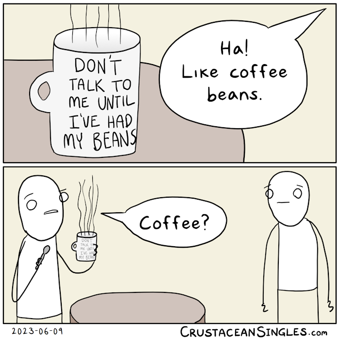 Panel 1 of 2: a steaming mug rests on a table. Printed on its exterior are the words "Don't talk to me until I've had my beans." A speech bubble from the right says, "Ha! Like coffee beans." Panel 2 of 2: Zoomed out, a character on the left has picked up the mug and holds a spoon in the other hand. With a quizzical look, they say, "Coffee?" The one who asked the question looks confused and perhaps a little disturbed.