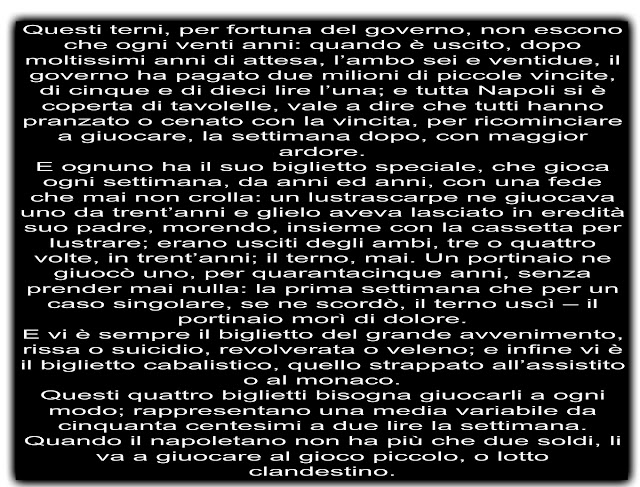 Questi terni, per fortuna del governo, non escono che ogni venti anni: quando è uscito, dopo moltissimi anni di attesa, l’ambo sei e ventidue, il governo ha pagato due milioni di piccole vincite, di cinque e di dieci lire l’una; e tutta Napoli si è coperta di tavolelle, vale a dire che tutti hanno pranzato o cenato con la vincita, per ricominciare a giuocare, la settimana dopo, con maggior ardore. E ognuno ha il suo biglietto speciale, che gioca ogni settimana, da anni ed anni, con una fede che mai non crolla: un lustrascarpe ne giuocava uno da trent’anni e glielo aveva lasciato in eredità suo padre, morendo, insieme con la cassetta per lustrare; erano usciti degli ambi, tre o quattro volte, in trent’anni; il terno, mai. Un portinaio ne giuocò uno, per quarantacinque anni, senza prender mai nulla: la prima settimana che per un caso singolare, se ne scordò, il terno uscì – il portinaio morì di dolore. E vi è sempre il biglietto del grande avvenimento, rissa o suicidio, revolverata o veleno; e infine vi è il biglietto cabalistico, quello strappato all’assistito o al monaco. Questi quattro biglietti bisogna giuocarli a ogni modo; rappresentano una media variabile da cinquanta centesimi a due lire la settimana. Quando il napoletano non ha più che due soldi, li va a giuocare al gioco piccolo, o lotto clandestino.