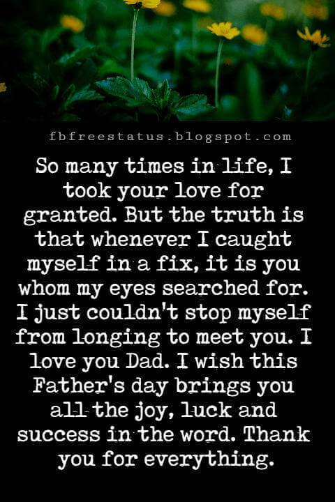 Happy Fathers Day Messages, So many times in life, I took your love for granted. But the truth is that whenever I caught myself in a fix, it is you whom my eyes searched for. I just couldn't stop myself from longing to meet you. I love you Dad. I wish this Father's day brings you all the joy, luck and success in the word. Thank you for everything.