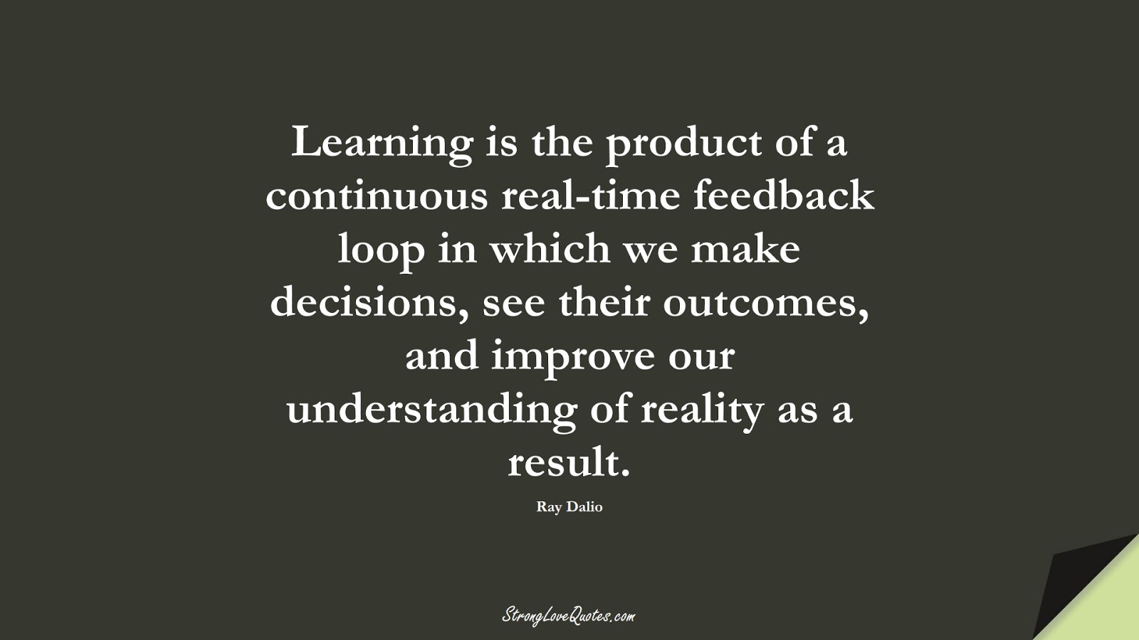 Learning is the product of a continuous real-time feedback loop in which we make decisions, see their outcomes, and improve our understanding of reality as a result. (Ray Dalio);  #LearningQuotes