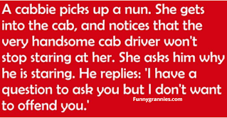 KISS THE NUN A cabbie picks up a nun. She gets into the cab, and the cab driver won't stop staring at her. She asks him why is he staring and he replies, "I have a question to ask you but I don't want to offend you.  She answers, 'My dear son, you cannot offend me. When you're as old as I am and have been a nun a long as I have, you get a chance to see and hear just about everything. I'm sure that there's nothing you could say or ask that I would find offensive."  "Well, I've always had a fantasy to have a nun kiss me."  She responds, "Well, let's see what we can do about that: #1, you have to be single and #2 you must be Catholic."  The cab driver is very excited and says, "Yes, I am single and I'm Catholic too!"  The nun says "OK, pull into the next alley."  He does and the nun fulfills his fantasy. But when they get back on the road, the cab driver starts crying. "My dear child, said the nun, why are you crying?"  "Forgive me sister, but I have sinned. I lied, I must confess, I'm married and I'm Jewish."  The nun says, "That's OK, my name is Kevin and I'm on my way to a Halloween party."