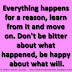 Everything happens for a reason, learn from it and move on. Don't be bitter about what happened, be happy about what will.