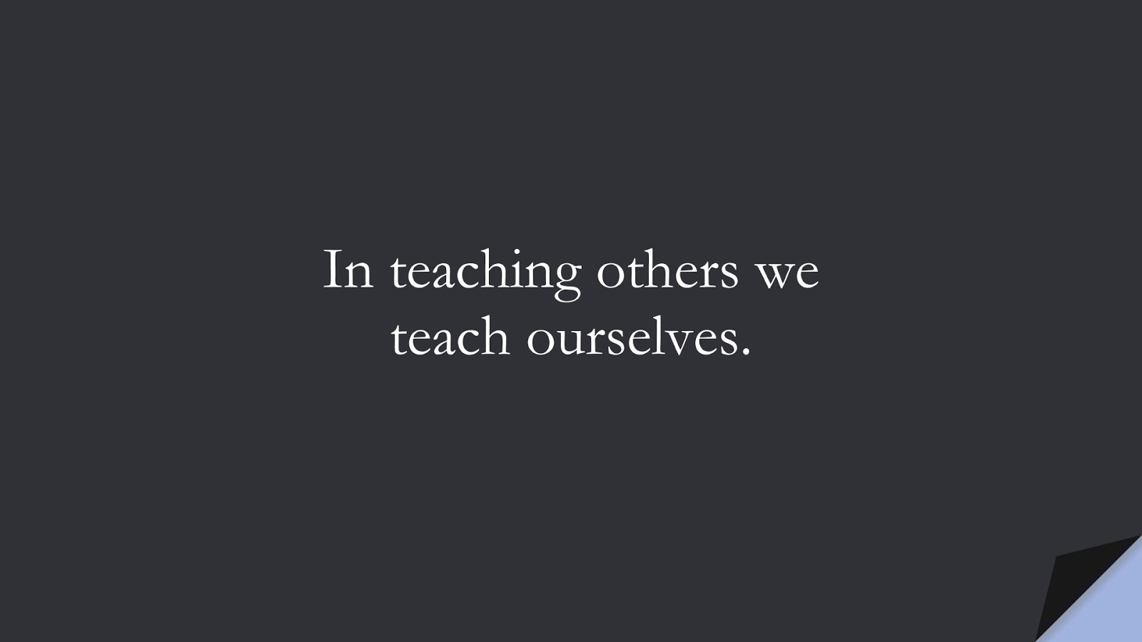In teaching others we teach ourselves.FALSE