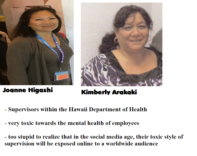 Joanne Higashi & Kimberly Arakaki, - supervisors within the Hawaii Department of Health - very toxic towards the mental health of employees - too stupid to realize that in the social media age, their toxic style of supervision will be exposed online to a worldwide audience