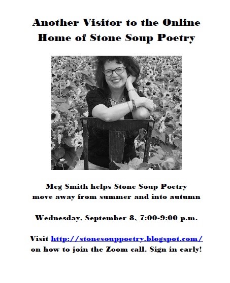 Another Visitor to the Online Home of Stone Soup Poetry - Meg Smith helps Stone Soup Poetry move away from summer and into autumn - Wednesday, September 8, 7:00-9:00 p.m. - Visit http://stonesouppoetry.blogspot.com/ on how to join the Zoom call. Sign in early!