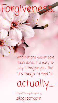 Another one easier said than done.... it's easy to say "I forgive you" But it's tough to feel it... actually feel it, while saying it. It takes time and sometimes it's tougher than you think. But eventually you get there. And it just makes you feel better and lighter. Like a huge burden has fallen off your shoulders. Forgive and forget. But doing both is the hardest...! I guess if we try to do either it would work in our favor anyway. Feeling lighter is the way to go! I suppose you could say forgive OR forget instead! And initially it would be a start... as we go along in life we could end up doing both!  https://thoughtinspiring.blogspot.com