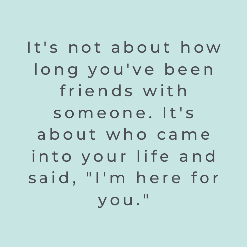 It's not about how long you've been friends with someone. It's about who came into your life and said, "I'm here for you."