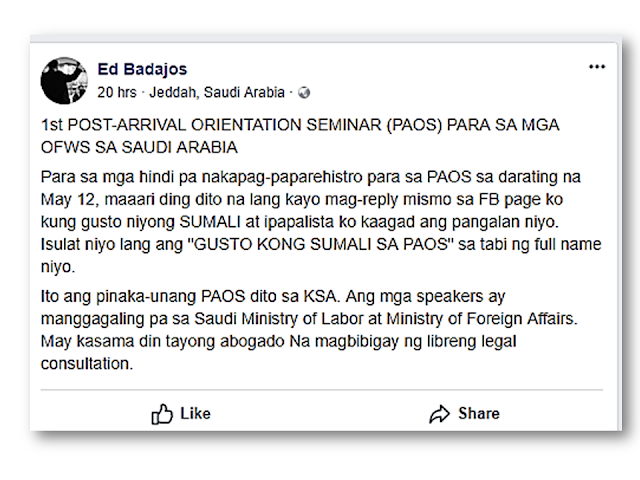 The moment that the overseas Filpino workers (OFW) land abroad, the Philippine Overseas Labor Office (POLO) in their country of destination conducts a post-arrival orientation seminar (PAOS) on the host country’s profile, culture, economy, education, laws, and working environment. Topics on the do’s and don’ts in the host country, including precautionary measures to take in case of work malpractice, are also discussed during the PAOS.  Of course, no amount of seminar or training can truly empower our migrant workers unless they take to heart the lessons taught during the PEOS, PDOS and PAOS – and more importantly, make an initiative to acquire crucial information and skills to better adapt themselves in their country of destination which will serve as their temporary home. Advertisement       Sponsored Links     There will be a PAOS scheduled on May 12, 2018 which will the first in KSA with speakers Saudi Ministry of Labor at Ministry of Foreign Affairs and lawyers to give free legal consultation according to Ed Badajos' social media page.    All OFWs in Saudi Arabia are encouraged to attend. You can contact the Philippine Consulate in Jeddah for complete details.  READ MORE: AFP Personnel To Get MRT Free Ride Starting April 25; Workers On Labor Day    How Do You Pay Your Electric, Water, Phone And Other Bills Using BDO Online?    Recruiters With Delisted, Banned, Suspended, Revoked And Cancelled POEA Licenses 2018    List of Philippine Embassies And Consulates Around The World    Classic Room Mates You Probably Living With   Do Not Be Fooled By Your Recruitment Agencies, Know Your  Correct Fees    Remittance Fees To Be Imposed On Kuwait Expats Expected To Bring $230 Million Income    TESDA Provides Training For Returning OFWs   Cash Aid To Be Given To Displaced OFWs From Kuwait—OWWA    Former OFW In Dubai Now Earning P25K A Week From Her Business    ©2018 THOUGHTSKOTO  www.jbsolis.com