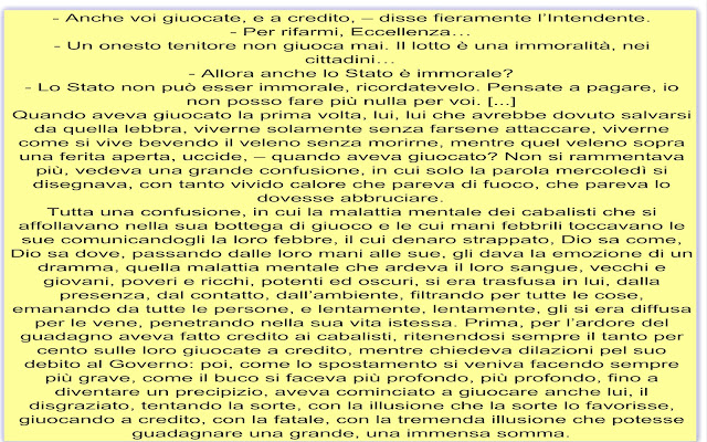 - Anche voi giuocate, e a credito, – disse fieramente l’Intendente. - Per rifarmi, Eccellenza… - Un onesto tenitore non giuoca mai. Il lotto è una immoralità, nei cittadini… - Allora anche lo Stato è immorale? - Lo Stato non può esser immorale, ricordatevelo. Pensate a pagare, io non posso fare più nulla per voi. [...] Quando aveva giuocato la prima volta, lui, lui che avrebbe dovuto salvarsi da quella lebbra, viverne solamente senza farsene attaccare, viverne come si vive bevendo il veleno senza morirne, mentre quel veleno sopra una ferita aperta, uccide, – quando aveva giuocato? Non si rammentava più, vedeva una grande confusione, in cui solo la parola mercoledì si disegnava, con tanto vivido calore che pareva di fuoco, che pareva lo dovesse abbruciare. Tutta una confusione, in cui la malattia mentale dei cabalisti che si affollavano nella sua bottega di giuoco e le cui mani febbrili toccavano le sue comunicandogli la loro febbre, il cui denaro strappato, Dio sa come, Dio sa dove, passando dalle loro mani alle sue, gli dava la emozione di un dramma, quella malattia mentale che ardeva il loro sangue, vecchi e giovani, poveri e ricchi, potenti ed oscuri, si era trasfusa in lui, dalla presenza, dal contatto, dall’ambiente, filtrando per tutte le cose, emanando da tutte le persone, e lentamente, lentamente, gli si era diffusa per le vene, penetrando nella sua vita istessa. Prima, per l’ardore del guadagno aveva fatto credito ai cabalisti, ritenendosi sempre il tanto per cento sulle loro giuocate a credito, mentre chiedeva dilazioni pel suo debito al Governo: poi, come lo spostamento si veniva facendo sempre più grave, come il buco si faceva più profondo, più profondo, fino a diventare un precipizio, aveva cominciato a giuocare anche lui, il disgraziato, tentando la sorte, con la illusione che la sorte lo favorisse, giuocando a credito, con la fatale, con la tremenda illusione che potesse guadagnare una grande, una immensa somma. 