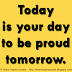 Today is your day to be proud tomorrow. 