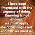 I have been impressed with the urgency of doing. Knowing is not enough; we must apply. Being willing is not enough; we must do. ~Leonardo da Vinci