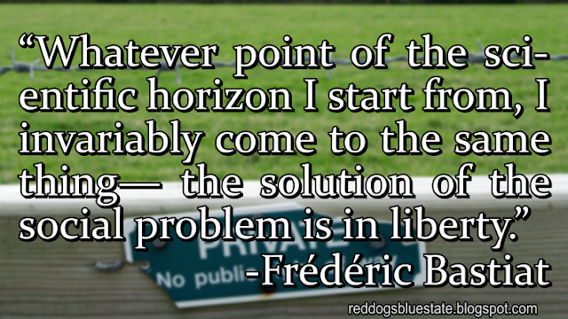“[W]hatever point of the scientific horizon I start from, I invariably come to the same thing— the solution of the social problem is in liberty.” -Frédéric Bastiat