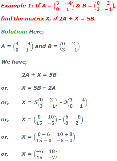 Example 1: If A = (■(3&-4@0&1)) and B = (■(0&2@3&-1)), find the matrix X if 2A + X = 5B. Solution: Here, A = (■(3&-4@0&1)) and B = (■(0&2@3&-1)) We have,  2A + X = 5B or,	X = 5B – 2A or,	X = 5(■(0&2@3&-1)) - 2(■(3&-4@0&1)) or,	X = (■(0&10@15&-5)) - (■(6&-8@0&2)) or,	X = (■(0-6&10+8@15-0&-5-2)) or,	X = (■(-6&18@15&-7))