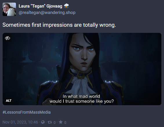 Screen capture of a post from Mastodon with the date of Nov 1, 2023. The image is a screencap from Arcane of Caitlyn in her Enforcer uniform saying 'In what mad world would I trust someone like you?' The post has the words 'Sometimes first impressions are totally wrong.' with the hashtag #LessonsFromMassMedia and was posted by @realtegan@wandering.shop