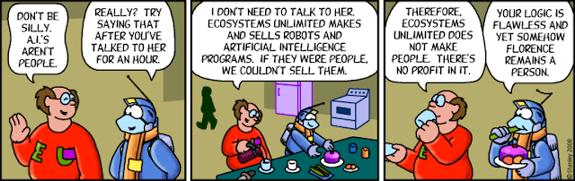 A comic strip. A human is having a discussion with a squid alien in an environment suit. Human: "Don't be silly. A.I.'s aren't people." Squid: "Really? Try saying that after you've talked to her for an hour." Human: "I don't need to talk to her. Ecosystems Unlimited makes and sells robots and artificial intelligence programs. If they were people, we couldn't sell them. Therefore, Ecosystems Unlimited does not make people. There's no profit in it." Squid: "Your logic is flawless and yet somehow Florence remains a person."