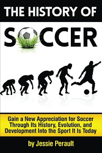 The History of Soccer: Gain a New Appreciation for Soccer Through Its History, Evolution, and Development Into the Sport It Is Today